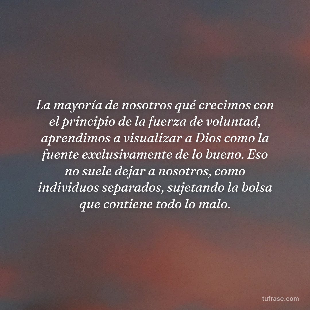 La mayoría de nosotros qué crecimos con el principio de la fuerza de voluntad, aprendimos a visualizar a Dios como la fuente exclusivamente de lo bueno. Eso no suele dejar a nosotros, como individuos separados, sujetando la bolsa que contiene todo lo malo.
