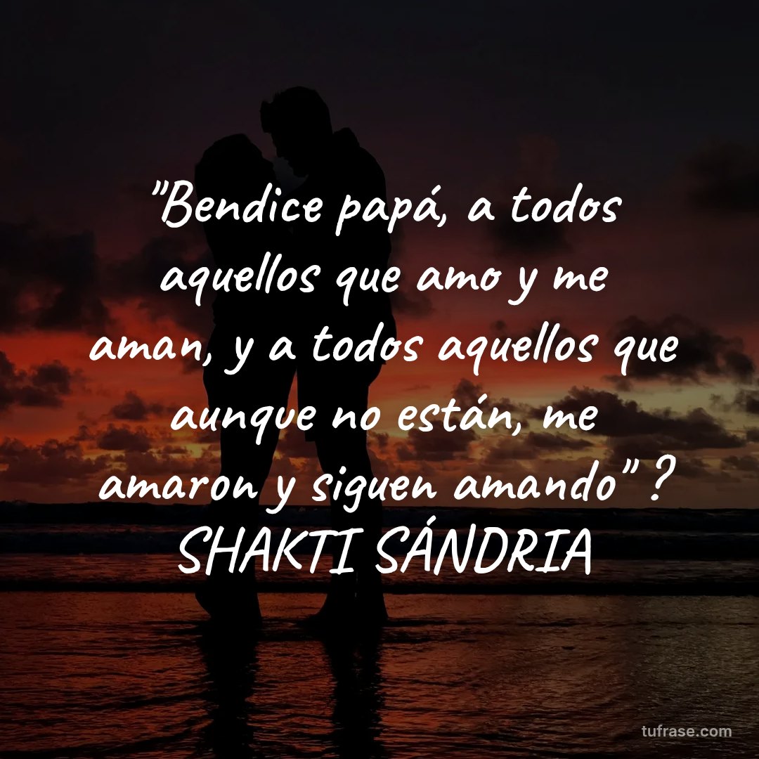 "Bendice papá, a todos aquellos que amo y me aman, y a todos aquellos que aunque no están, me amaron y siguen amando" ? SHAKTI SÁNDRIA