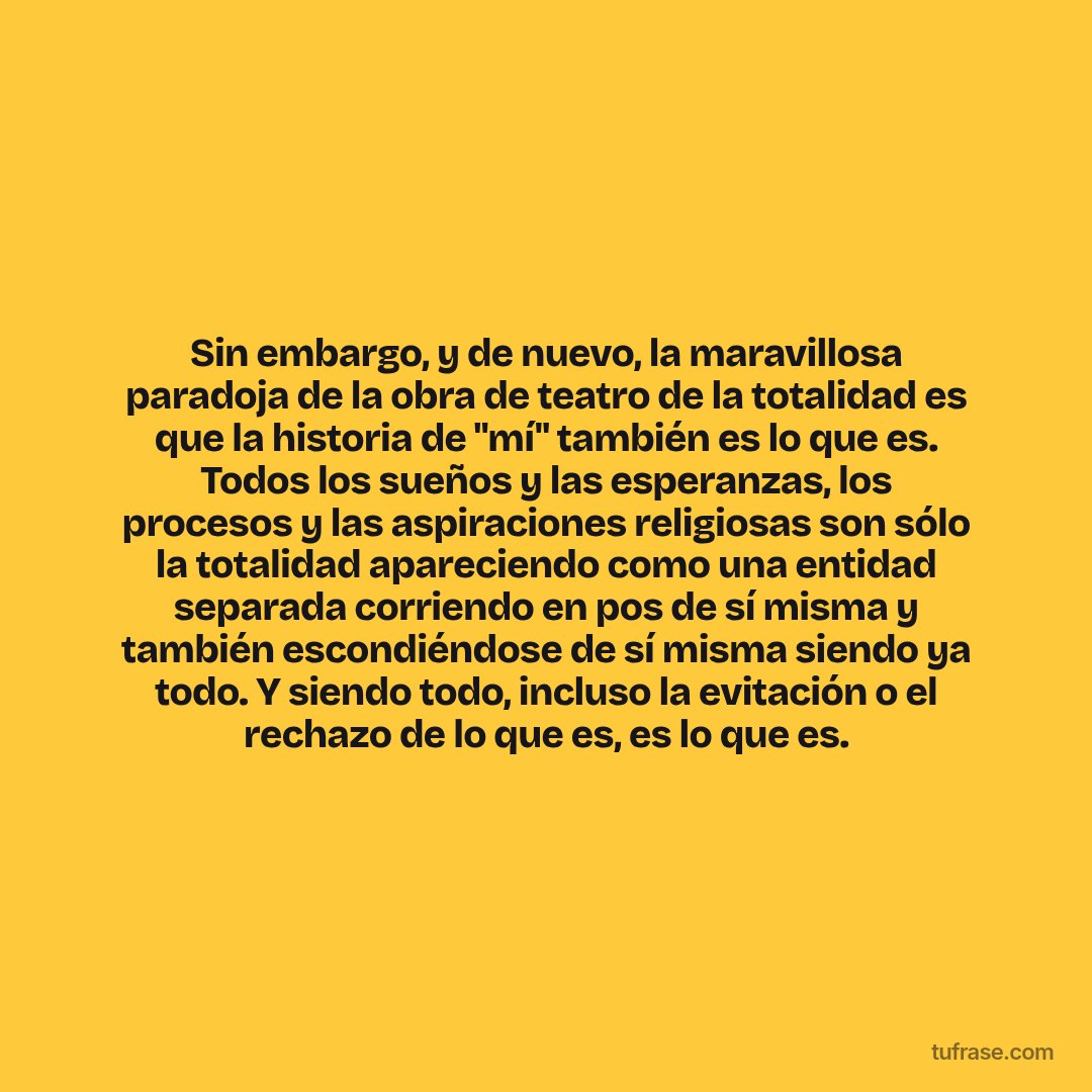 Sin embargo, y de nuevo, la maravillosa paradoja de la obra de teatro de la totalidad es que la historia de "mí" también es lo que es. Todos los sueños y las esperanzas, los procesos y las aspiraciones religiosas son sólo la totalidad apareciendo como una entidad separada corriendo en pos de sí misma y también escondiéndose de sí misma siendo ya todo. Y siendo todo, incluso la evitación o el rechazo de lo que es, es lo que es.