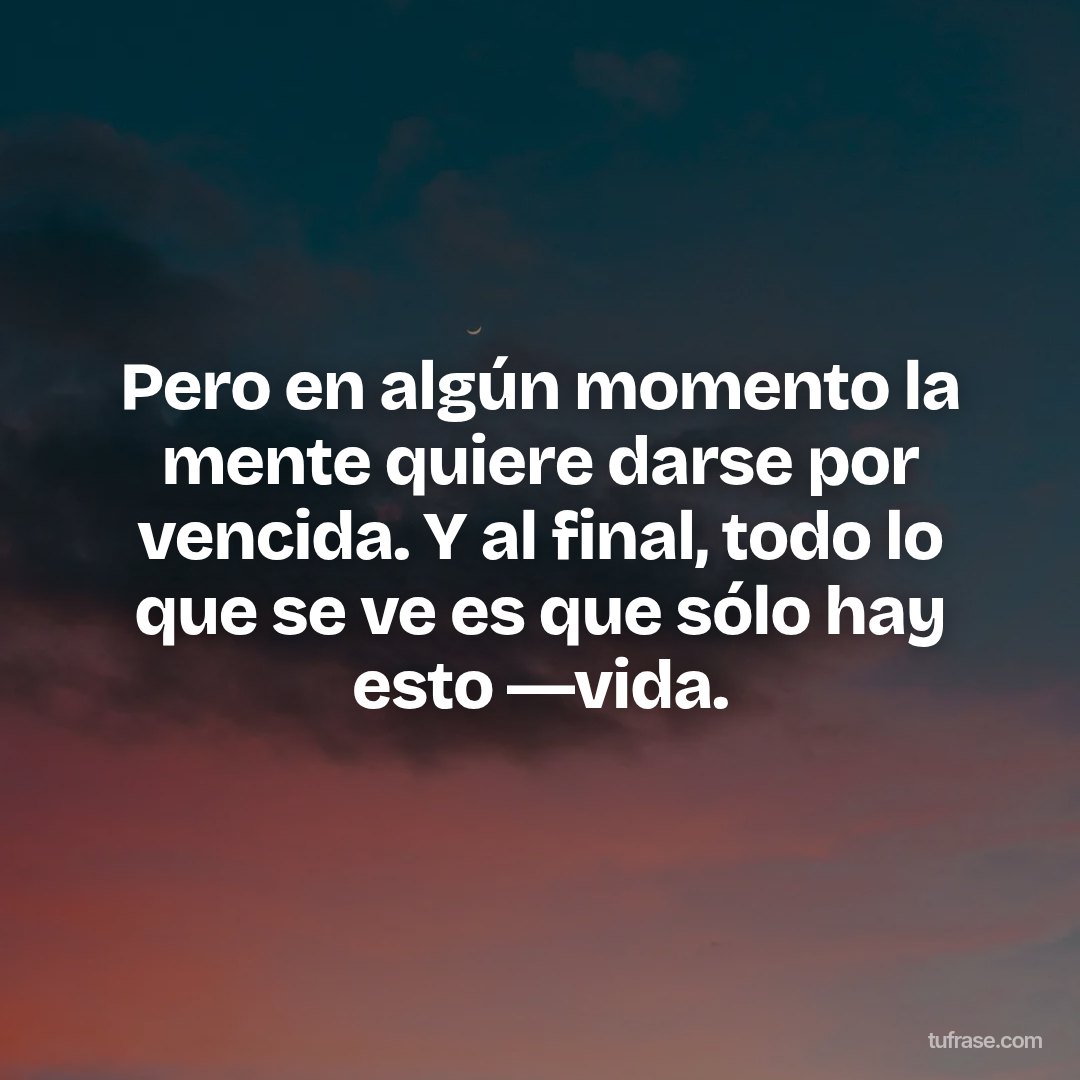 Pero en algún momento la mente quiere darse por vencida. Y al final, todo lo que se ve es que sólo hay esto ―vida.