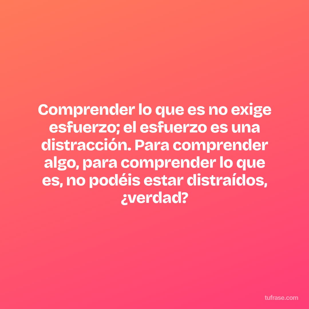 Comprender lo que es no exige esfuerzo; el esfuerzo es una distracción. Para comprender algo, para comprender lo que es, no podéis estar distraídos, ¿verdad?