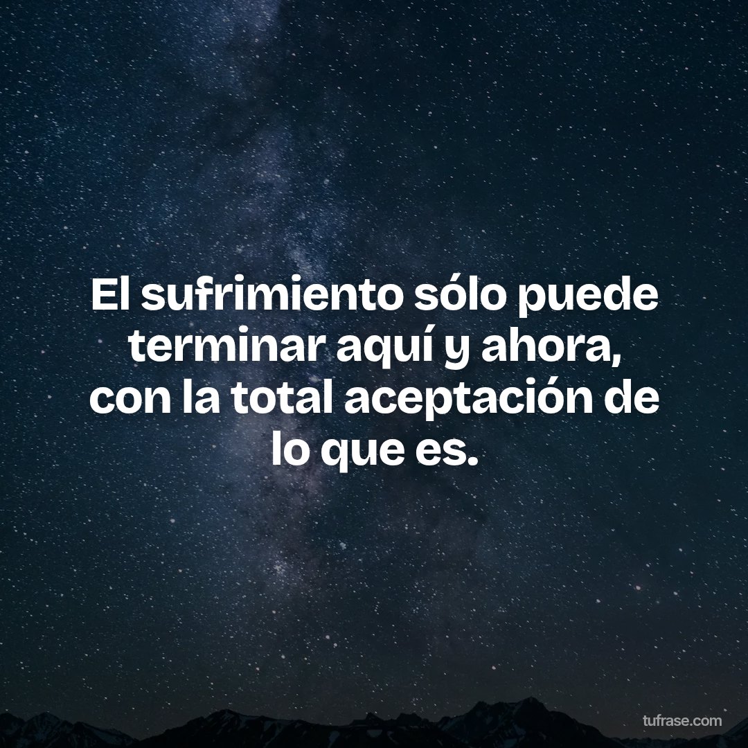 El sufrimiento sólo puede terminar aquí y ahora, con la total aceptación de lo que es.