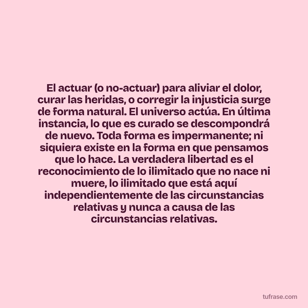 El actuar (o no-actuar) para aliviar el dolor, curar las heridas, o corregir la injusticia surge de forma natural. El universo actúa. En última instancia, lo que es curado se descompondrá de nuevo. Toda forma es impermanente; ni siquiera existe en la forma en que pensamos que lo hace. La verdadera libertad es el reconocimiento de lo ilimitado que no nace ni muere, lo ilimitado que está aquí independientemente de las circunstancias relativas y nunca a causa de las circunstancias relativas.