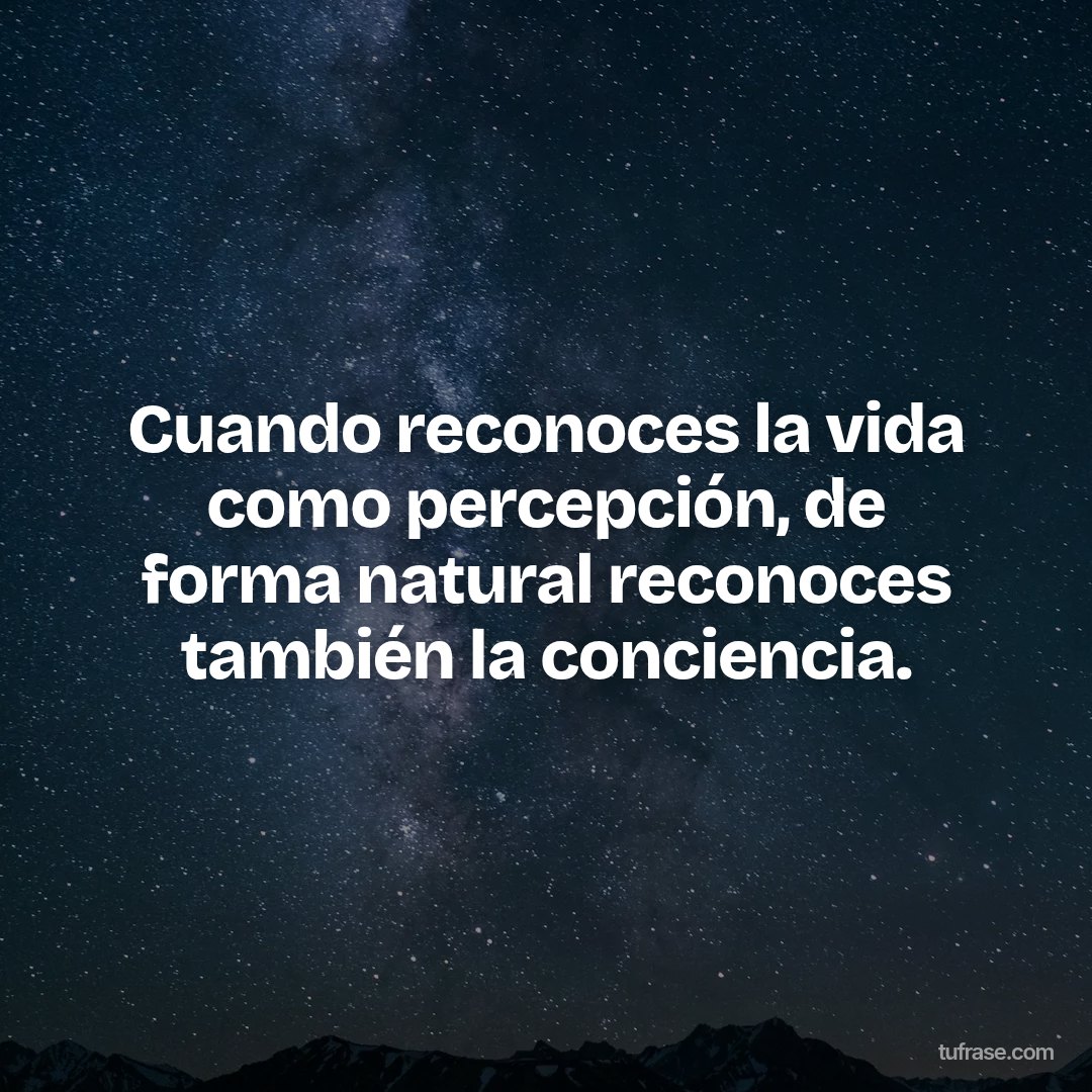 Cuando reconoces la vida como percepción, de forma natural reconoces también la conciencia.