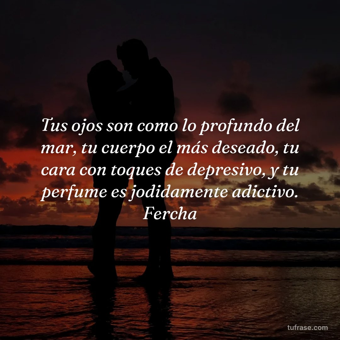Tus ojos son como lo profundo del mar, tu cuerpo el más deseado, tu cara con toques de depresivo, y tu perfume es jodidamente adictivo. Fercha