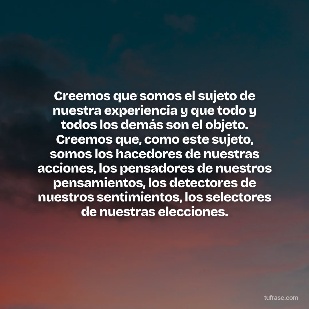 Creemos que somos el sujeto de nuestra experiencia y que todo y todos los demás son el objeto. Creemos que, como este sujeto, somos los hacedores de nuestras acciones, los pensadores de nuestros pensamientos, los detectores de nuestros sentimientos, los selectores de nuestras elecciones.