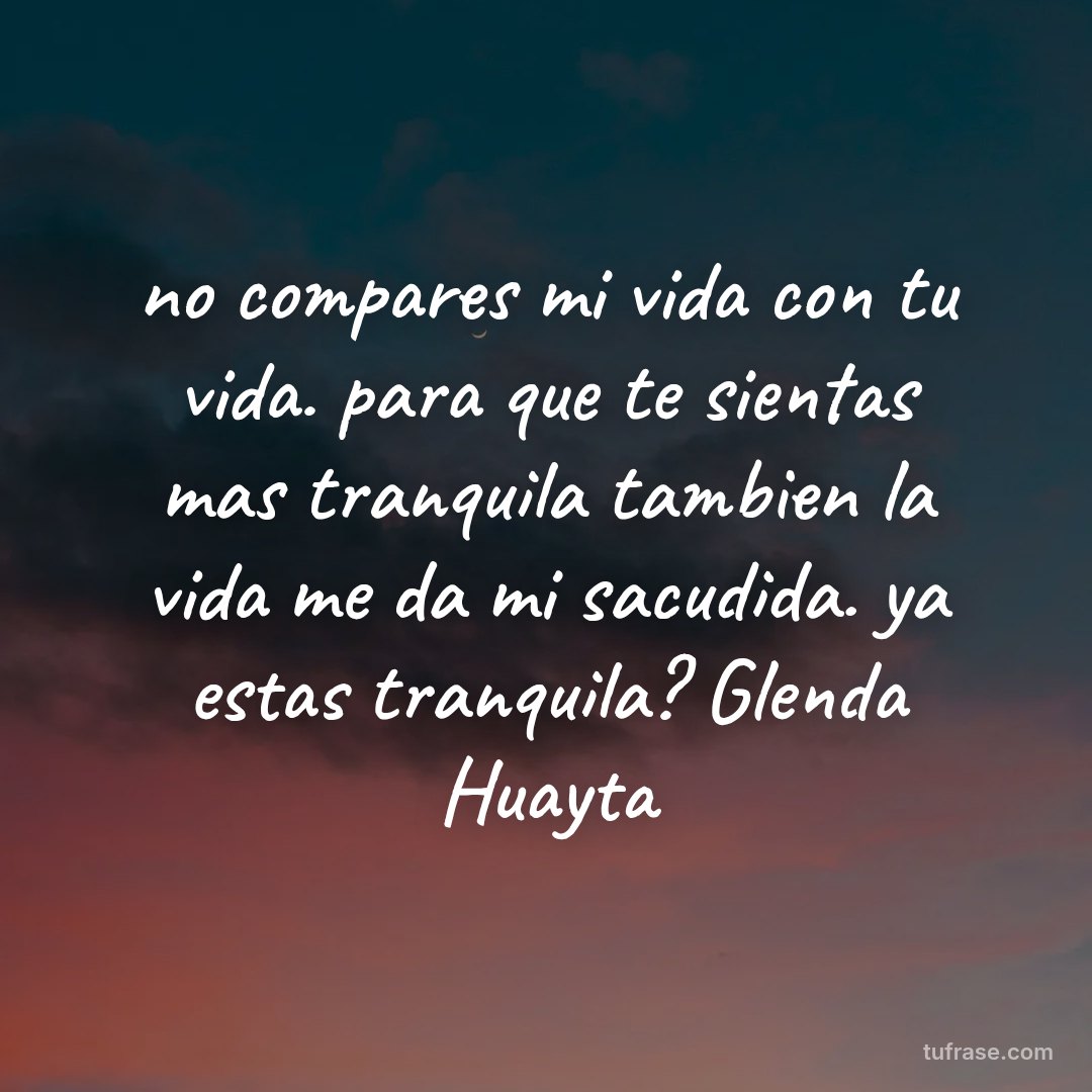 no compares mi vida con tu vida. para que te sientas mas tranquila tambien la vida me da mi sacudida. ya estas tranquila? Glenda Huayta