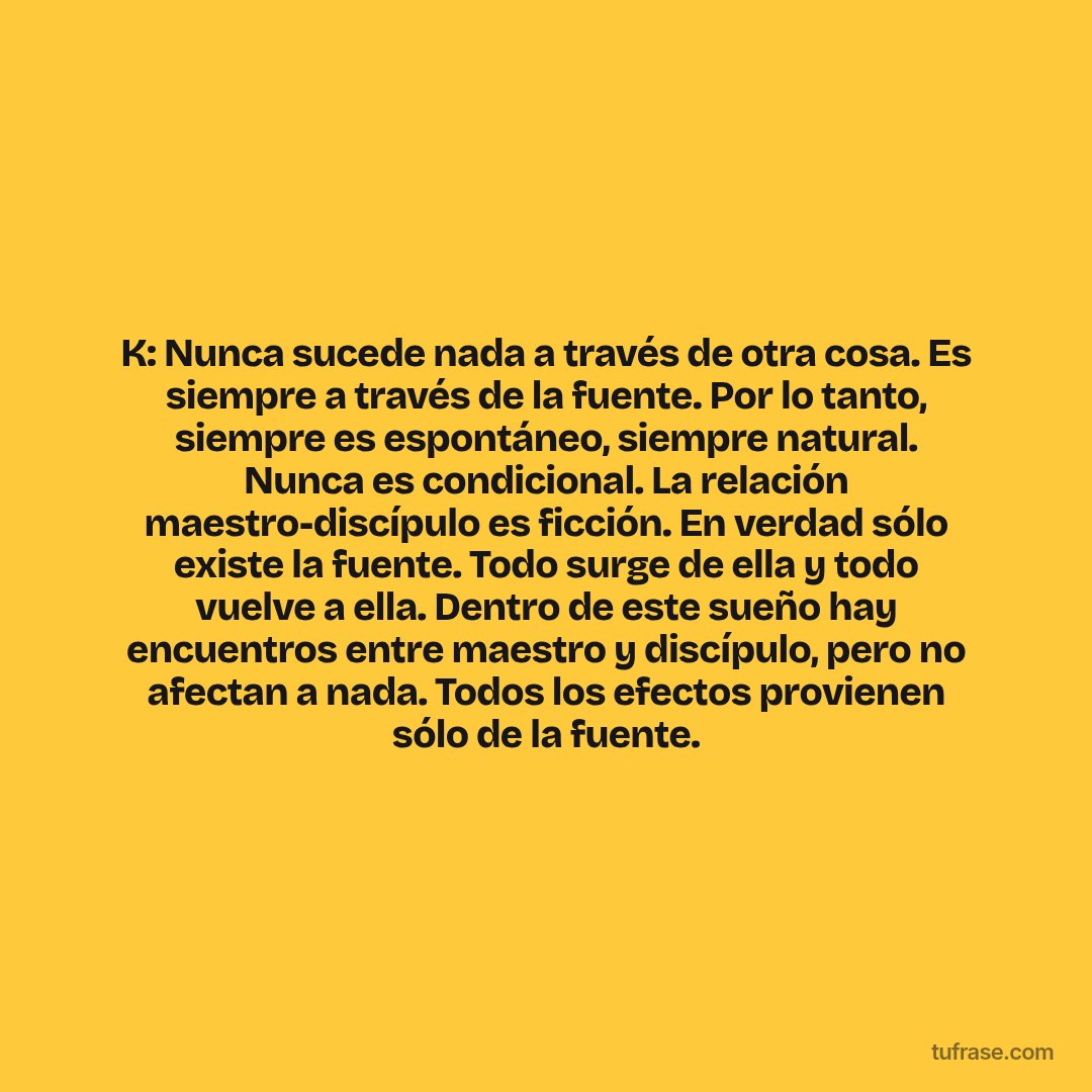 K: Nunca sucede nada a través de otra cosa. Es siempre a través de la fuente. Por lo tanto, siempre es espontáneo, siempre natural. Nunca es condicional. La relación maestro-discípulo es ficción. En verdad sólo existe la fuente. Todo surge de ella y todo vuelve a ella. Dentro de este sueño hay encuentros entre maestro y discípulo, pero no afectan a nada. Todos los efectos provienen sólo de la fuente.