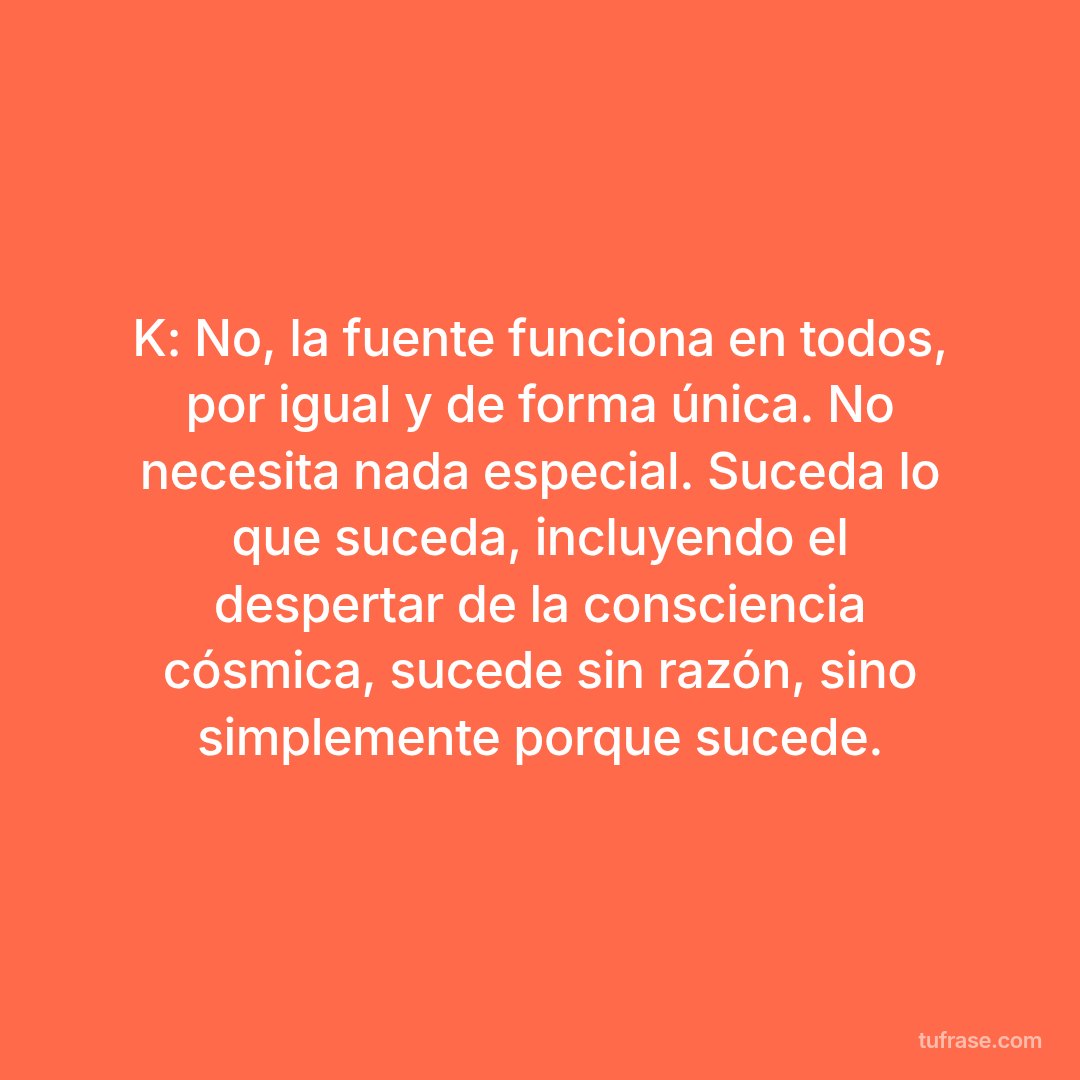 K: No, la fuente funciona en todos, por igual y de forma única. No necesita nada especial. Suceda lo que suceda, incluyendo el despertar de la consciencia cósmica, sucede sin razón, sino simplemente porque sucede.