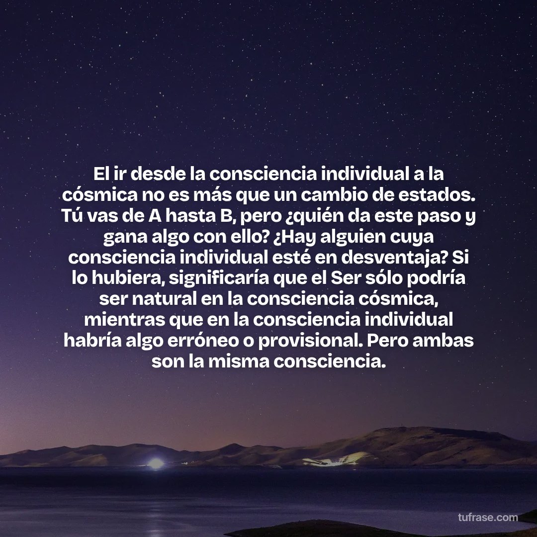 El ir desde la consciencia individual a la cósmica no es más que un cambio de estados. Tú vas de A hasta B, pero ¿quién da este paso y gana algo con ello? ¿Hay alguien cuya consciencia individual esté en desventaja? Si lo hubiera, significaría que el Ser sólo podría ser natural en la consciencia cósmica, mientras que en la consciencia individual habría algo erróneo o provisional. Pero ambas son la misma consciencia.