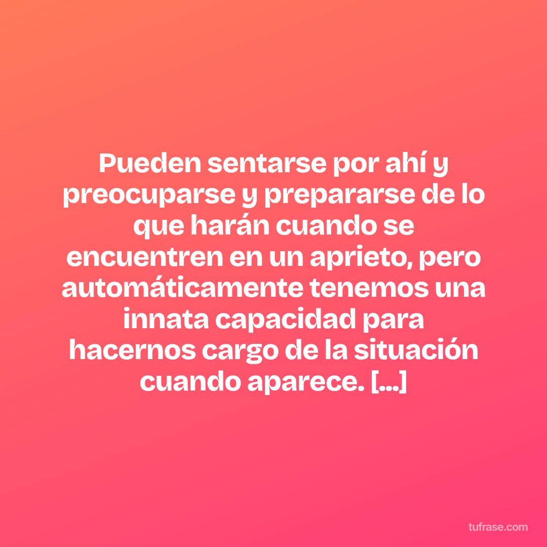 Pueden sentarse por ahí y preocuparse y prepararse de lo que harán cuando se encuentren en un aprieto, pero automáticamente tenemos una innata capacidad para hacernos cargo de la situación cuando aparece. [...]