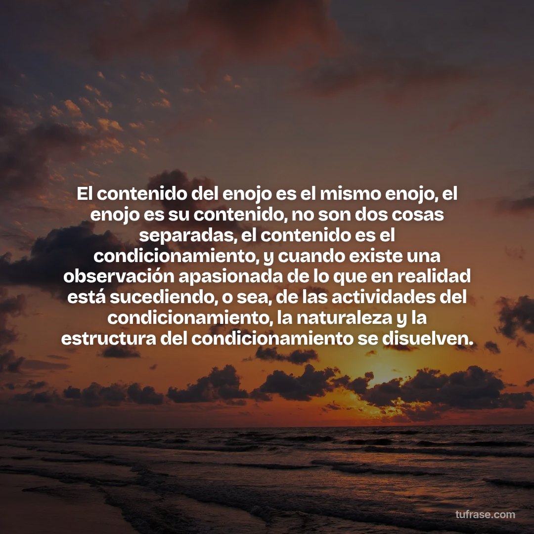 El contenido del enojo es el mismo enojo, el enojo es su contenido, no son dos cosas separadas, el contenido es el condicionamiento, y cuando existe una observación apasionada de lo que en realidad está sucediendo, o sea, de las actividades del condicionamiento, la naturaleza y la estructura del condicionamiento se disuelven.