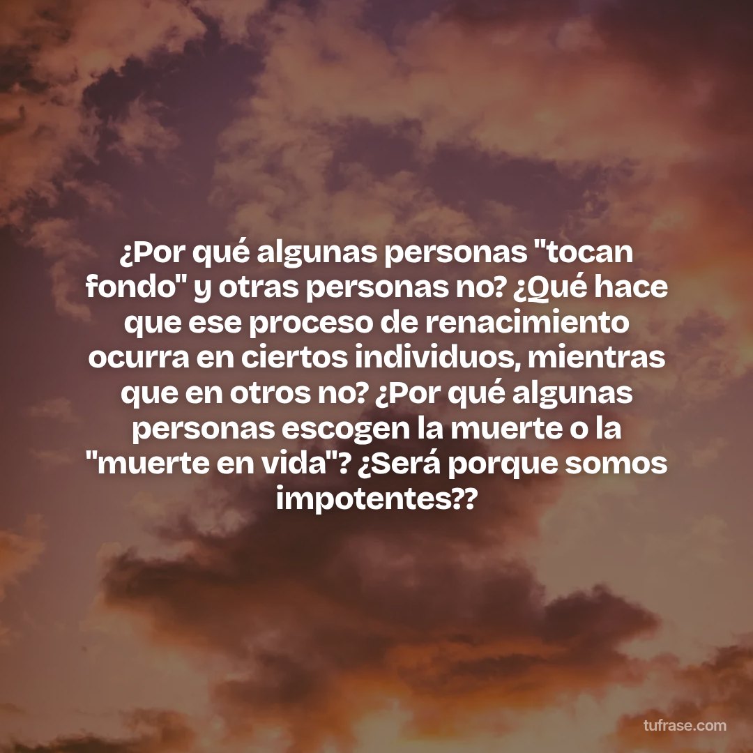 ¿Por qué algunas personas "tocan fondo" y otras personas no? ¿Qué hace que ese proceso de renacimiento ocurra en ciertos individuos, mientras que en otros no? ¿Por qué algunas personas escogen la muerte o la "muerte en vida"? ¿Será porque somos impotentes??