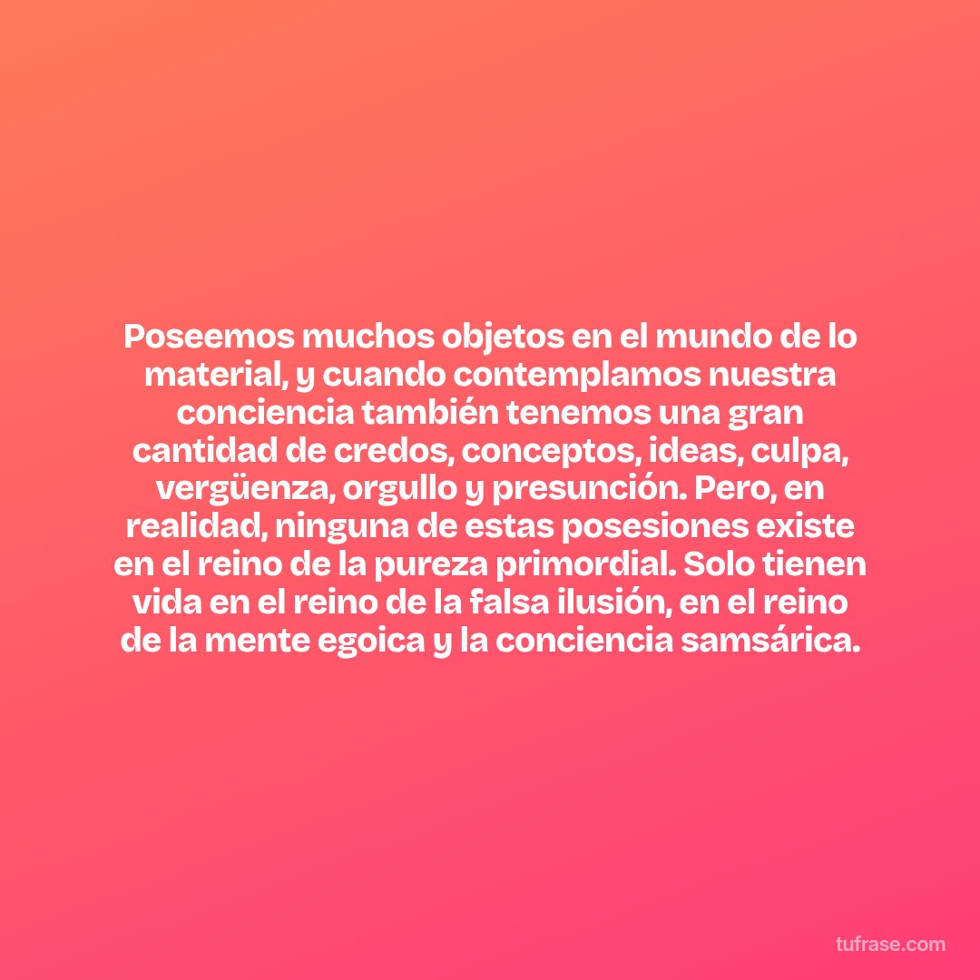 Poseemos muchos objetos en el mundo de lo material, y cuando contemplamos nuestra conciencia también tenemos una gran cantidad de credos, conceptos, ideas, culpa, vergüenza, orgullo y presunción. Pero, en realidad, ninguna de estas posesiones existe en el reino de la pureza primordial. Solo tienen vida en el reino de la falsa ilusión, en el reino de la mente egoica y la conciencia samsárica.