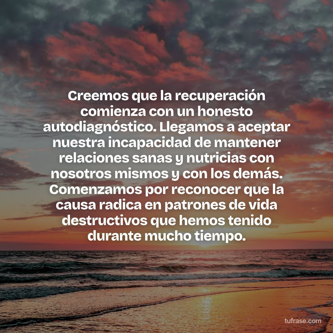 Creemos que la recuperación comienza con un honesto autodiagnóstico. Llegamos a aceptar nuestra incapacidad de mantener relaciones sanas y nutricias con nosotros mismos y con los demás. Comenzamos por reconocer que la causa radica en patrones de vida destructivos que hemos tenido durante mucho tiempo.