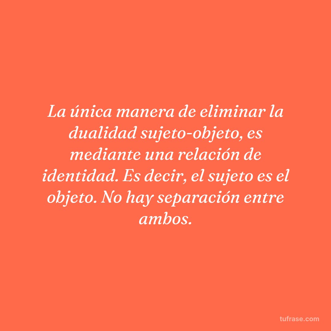 La única manera de eliminar la dualidad sujeto-objeto, es mediante una relación de identidad. Es decir, el sujeto es el objeto. No hay separación entre ambos.