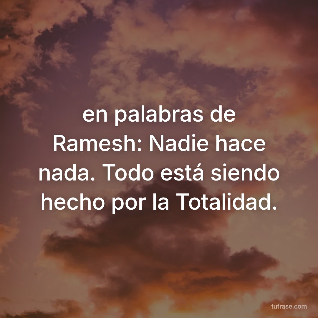 en palabras de Ramesh: Nadie hace nada. Todo está siendo hecho por la Totalidad.