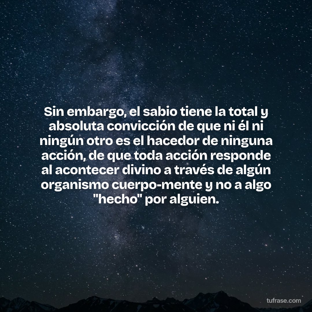 Sin embargo, el sabio tiene la total y absoluta convicción de que ni él ni ningún otro es el hacedor de ninguna acción, de que toda acción responde al acontecer divino a través de algún organismo cuerpo-mente y no a algo "hecho" por alguien.