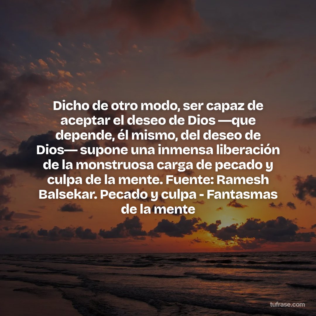 Dicho de otro modo, ser capaz de aceptar el deseo de Dios ―que depende, él mismo, del deseo de Dios― supone una inmensa liberación de la monstruosa carga de pecado y culpa de la mente. Fuente: Ramesh Balsekar. Pecado y culpa - Fantasmas de la mente