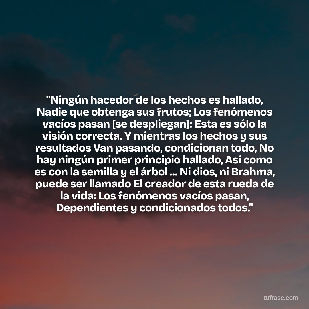 "Ningún hacedor de los hechos es hallado, Nadie que obtenga sus frutos; Los fenómenos vacíos pasan [se despliegan]: Esta es sólo la visión correcta. Y mientras los hechos y sus resultados Van pasando, condicionan todo, No hay ningún primer principio hallado, Así como es con la semilla y el árbol ... Ni dios, ni Brahma, puede ser llamado El creador de esta rueda de la vida: Los fenómenos vacíos pasan, Dependientes y condicionados todos."