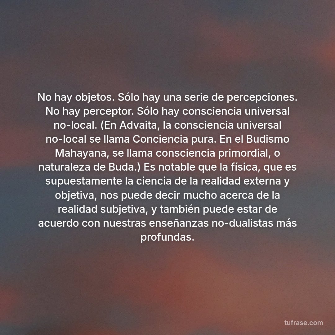 No hay objetos. Sólo hay una serie de percepciones. No hay perceptor. Sólo hay consciencia universal no-local. (En Advaita, la consciencia universal no-local se llama Conciencia pura. En el Budismo Mahayana, se llama consciencia primordial, o naturaleza de Buda.) Es notable que la física, que es supuestamente la ciencia de la realidad externa y objetiva, nos puede decir mucho acerca de la realidad subjetiva, y también puede estar de acuerdo con nuestras enseñanzas no-dualistas más profundas.