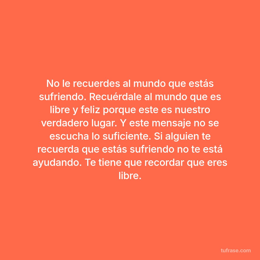 No le recuerdes al mundo que estás sufriendo. Recuérdale al mundo que es libre y feliz porque este es nuestro verdadero lugar. Y este mensaje no se escucha lo suficiente. Si alguien te recuerda que estás sufriendo no te está ayudando. Te tiene que recordar que eres libre.