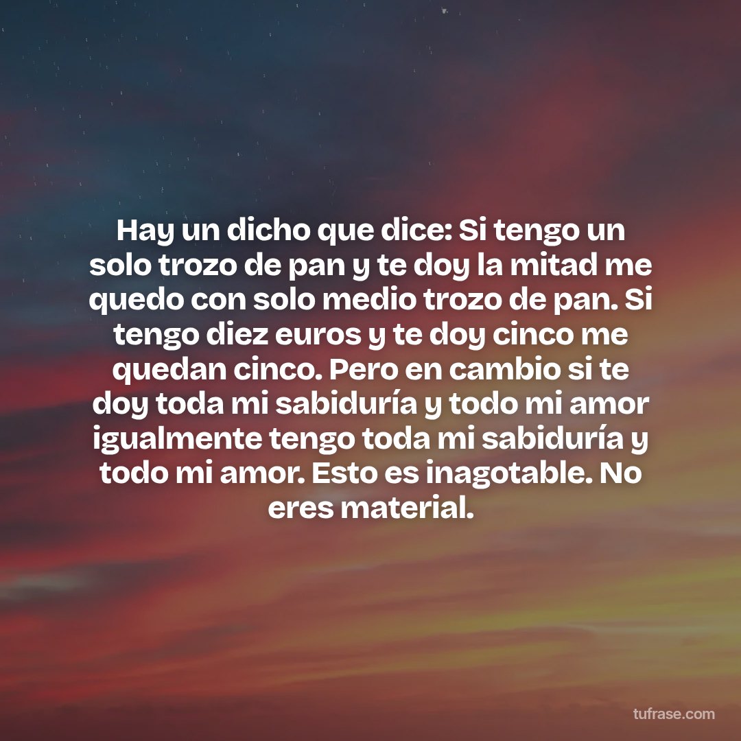 Hay un dicho que dice: Si tengo un solo trozo de pan y te doy la mitad me quedo con solo medio trozo de pan. Si tengo diez euros y te doy cinco me quedan cinco. Pero en cambio si te doy toda mi sabiduría y todo mi amor igualmente tengo toda mi sabiduría y todo mi amor. Esto es inagotable. No eres material.