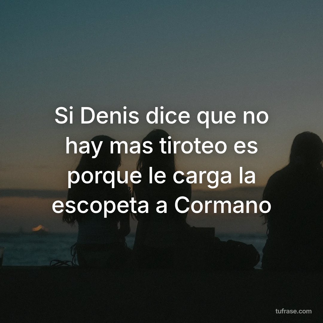 Si Denis dice que no hay mas tiroteo es porque le carga la escopeta a Cormano