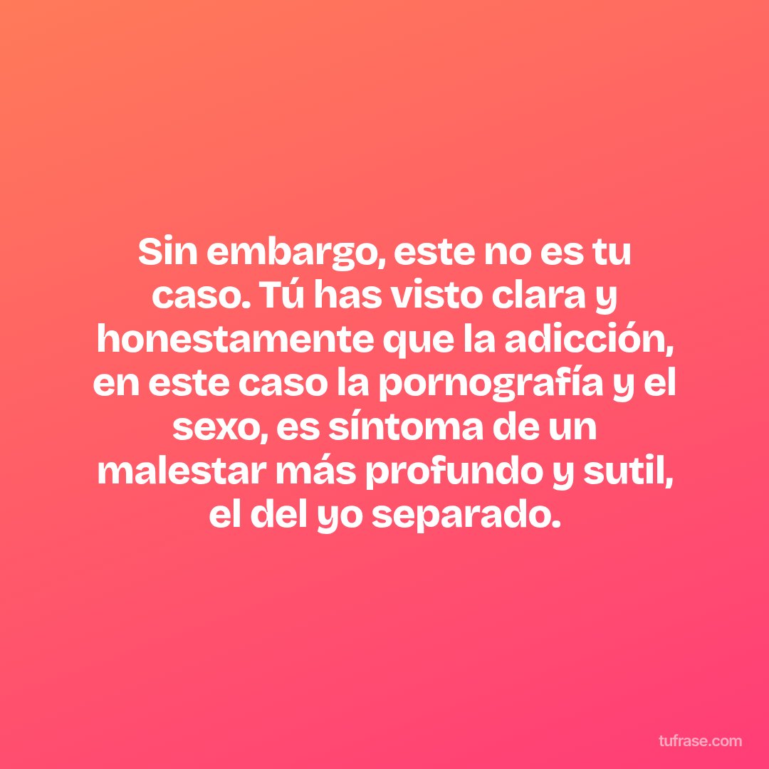 Sin embargo, este no es tu caso. Tú has visto clara y honestamente que la adicción, en este caso la pornografía y el sexo, es síntoma de un malestar más profundo y sutil, el del yo separado.