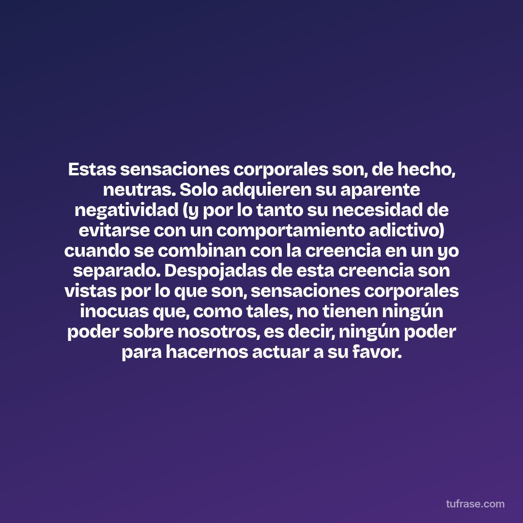 Estas sensaciones corporales son, de hecho, neutras. Solo adquieren su aparente negatividad (y por lo tanto su necesidad de evitarse con un comportamiento adictivo) cuando se combinan con la creencia en un yo separado. Despojadas de esta creencia son vistas por lo que son, sensaciones corporales inocuas que, como tales, no tienen ningún poder sobre nosotros, es decir, ningún poder para hacernos actuar a su favor.