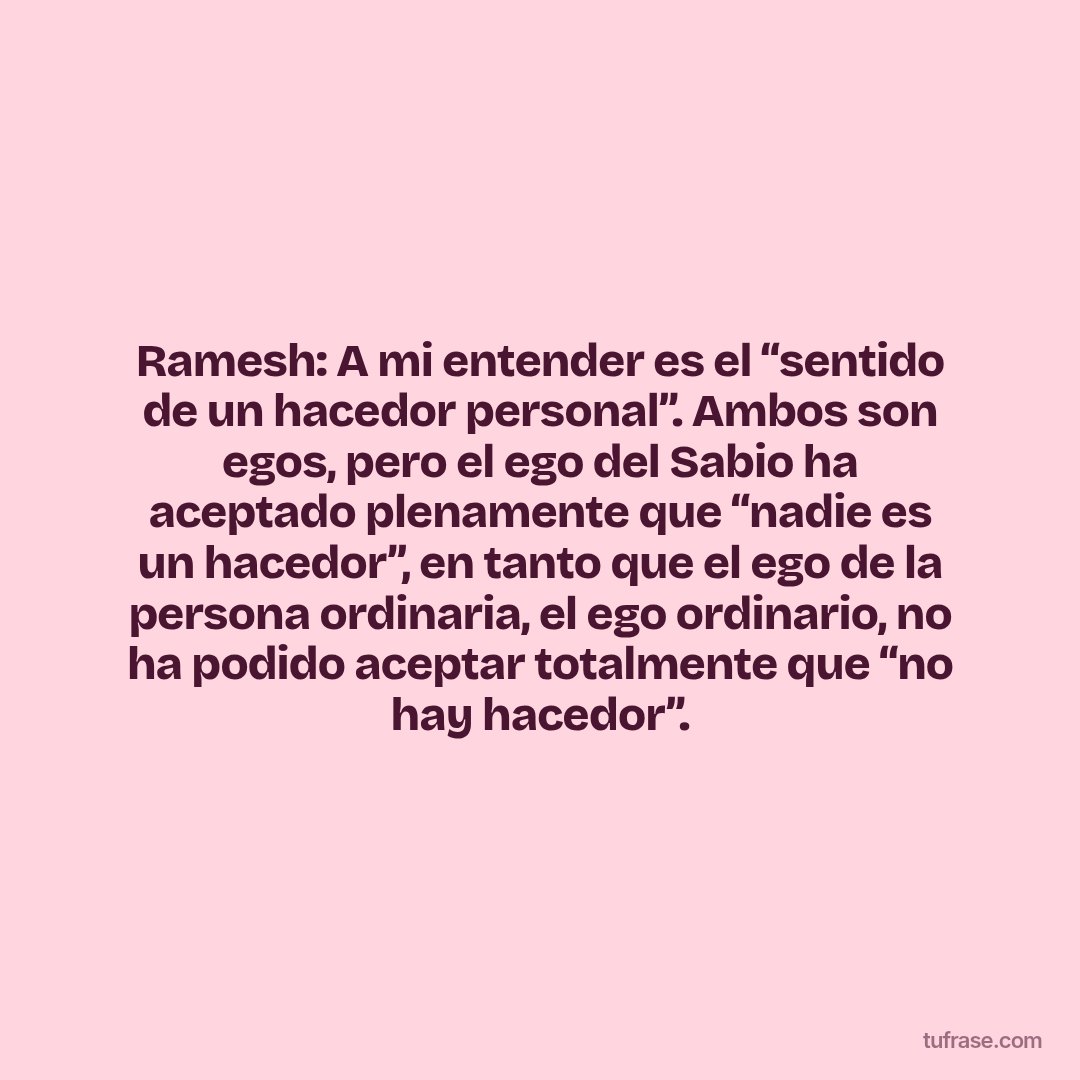 Ramesh: A mi entender es el “sentido de un hacedor personal”. Ambos son egos, pero el ego del Sabio ha aceptado plenamente que “nadie es un hacedor”, en tanto que el ego de la persona ordinaria, el ego ordinario, no ha podido aceptar totalmente que “no hay hacedor”.