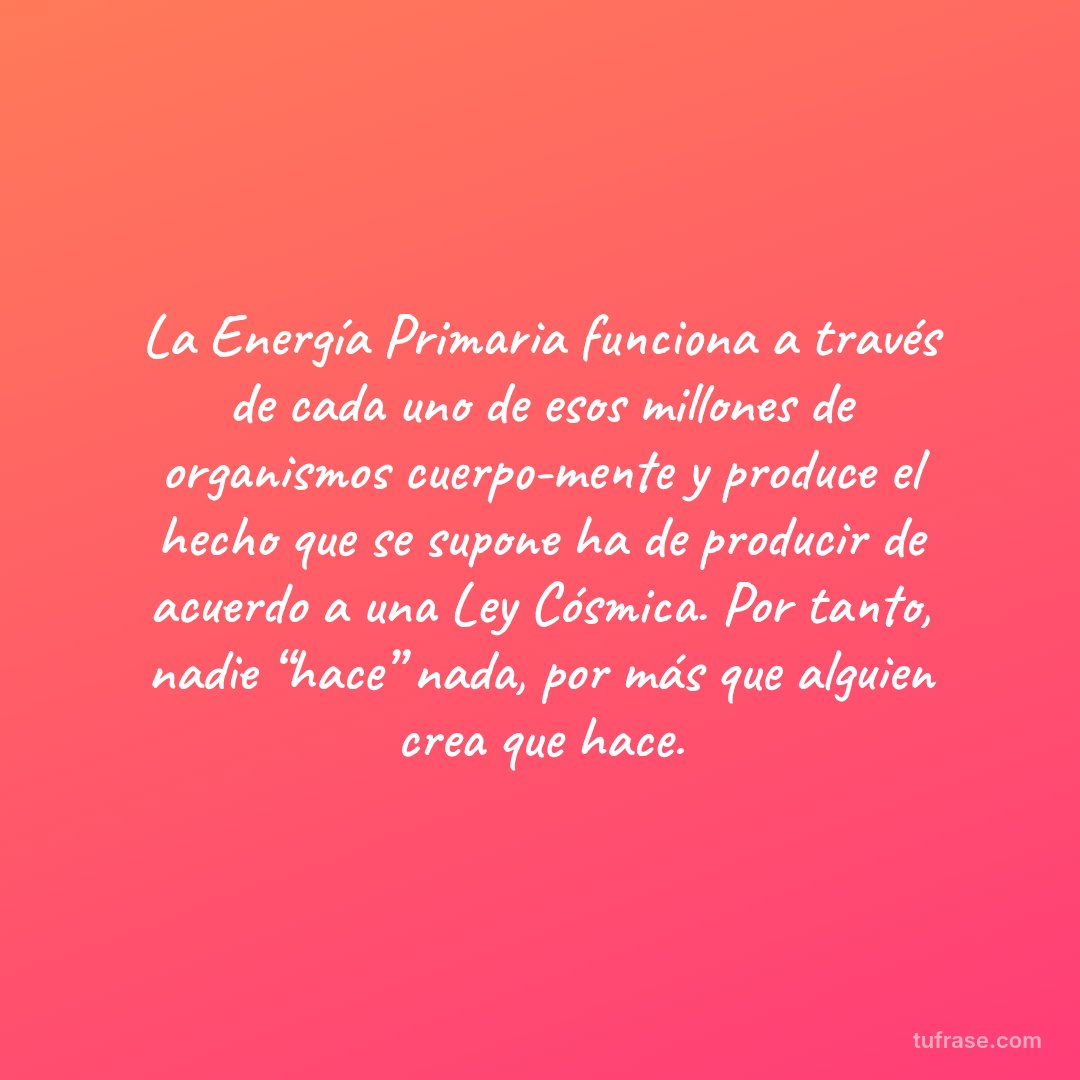 La Energía Primaria funciona a través de cada uno de esos millones de organismos cuerpo-mente y produce el hecho que se supone ha de producir de acuerdo a una Ley Cósmica. Por tanto, nadie “hace” nada, por más que alguien crea que hace.