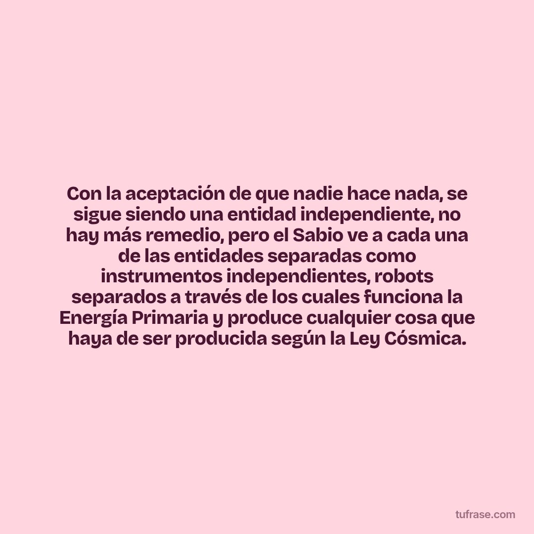 Con la aceptación de que nadie hace nada, se sigue siendo una entidad independiente, no hay más remedio, pero el Sabio ve a cada una de las entidades separadas como instrumentos independientes, robots separados a través de los cuales funciona la Energía Primaria y produce cualquier cosa que haya de ser producida según la Ley Cósmica.