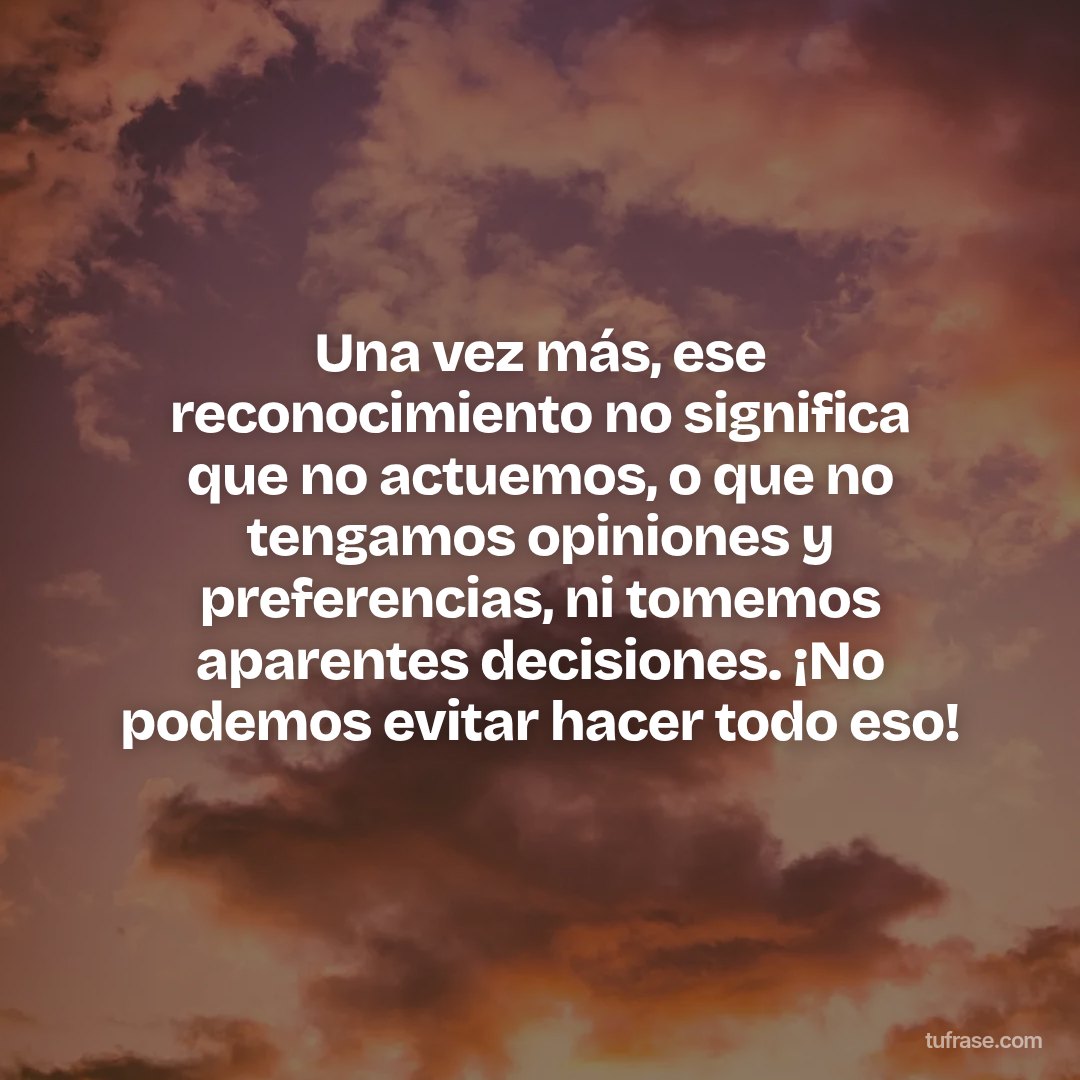 Una vez más, ese reconocimiento no significa que no actuemos, o que no tengamos opiniones y preferencias, ni tomemos aparentes decisiones. ¡No podemos evitar hacer todo eso!
