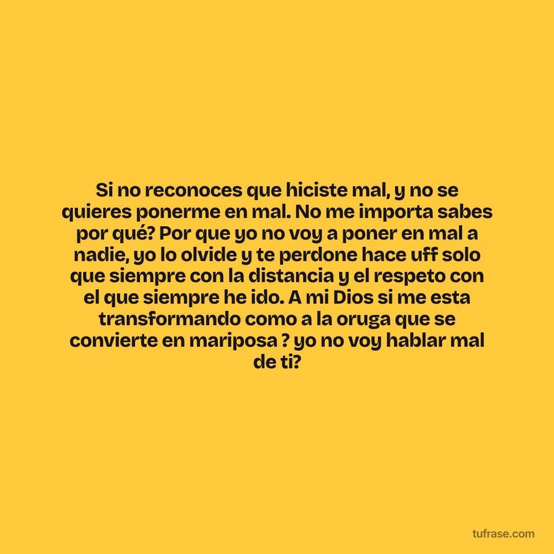 Si no reconoces que hiciste mal, y no se quieres ponerme en mal. No me importa sabes por qué? Por que yo no voy a poner en mal a nadie, yo lo olvide y te perdone hace uff solo que siempre con la distancia y el respeto con el que siempre he ido. A mi Dios si me esta transformando como a la oruga que se convierte en mariposa ? yo no voy hablar mal de ti?
