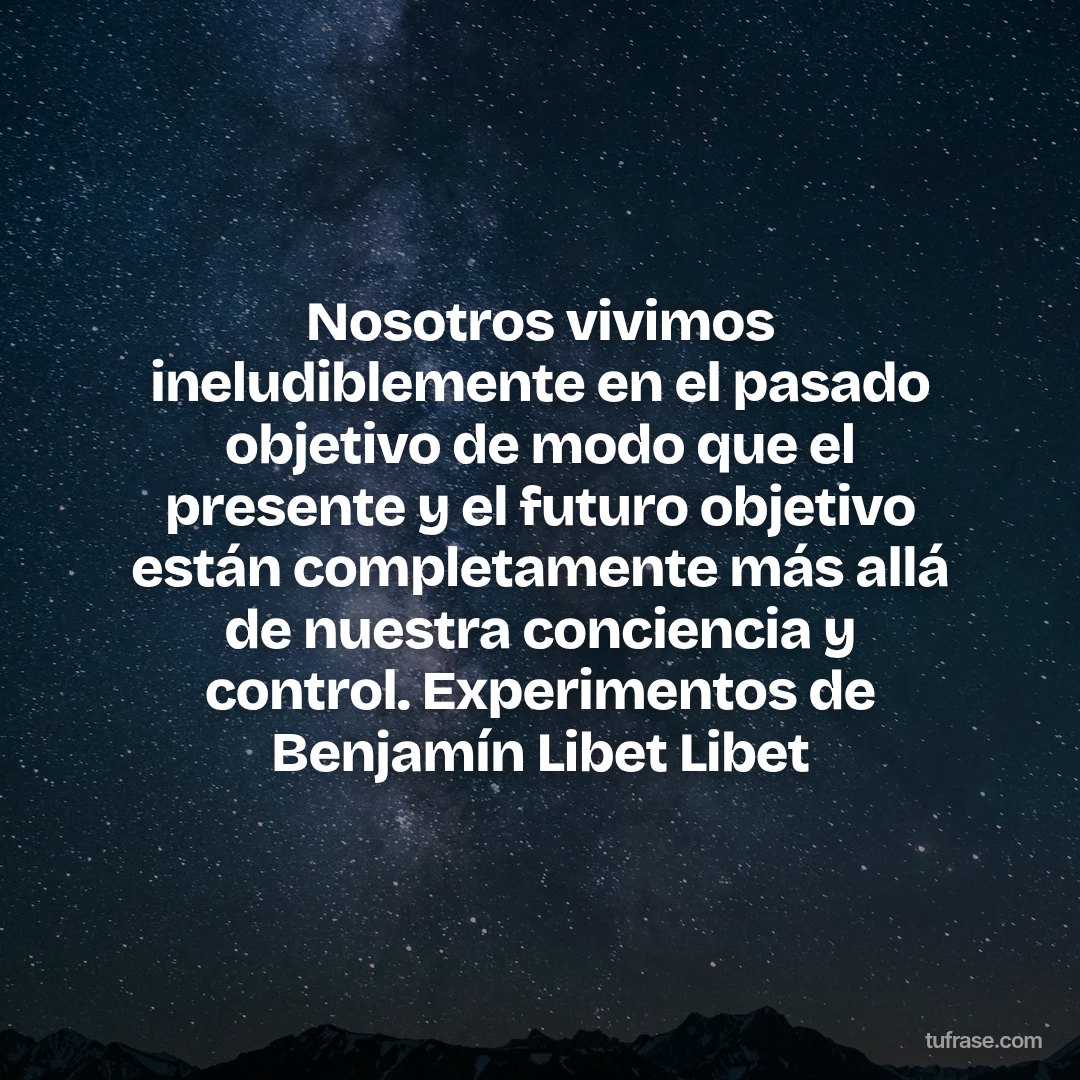 Nosotros vivimos ineludiblemente en el pasado objetivo de modo que el presente y el futuro objetivo están completamente más allá de nuestra conciencia y control. Experimentos de Benjamín Libet Libet