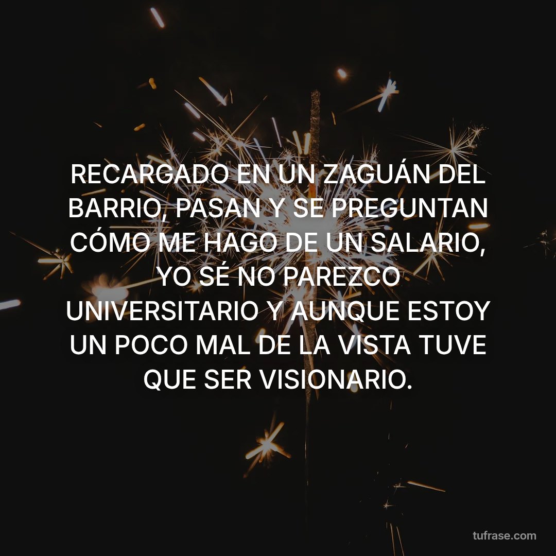 RECARGADO EN UN ZAGUÁN DEL BARRIO, PASAN Y SE PREGUNTAN CÓMO ME HAGO DE UN SALARIO, YO SÉ NO PAREZCO UNIVERSITARIO Y AUNQUE ESTOY UN POCO MAL DE LA VISTA TUVE QUE SER VISIONARIO.