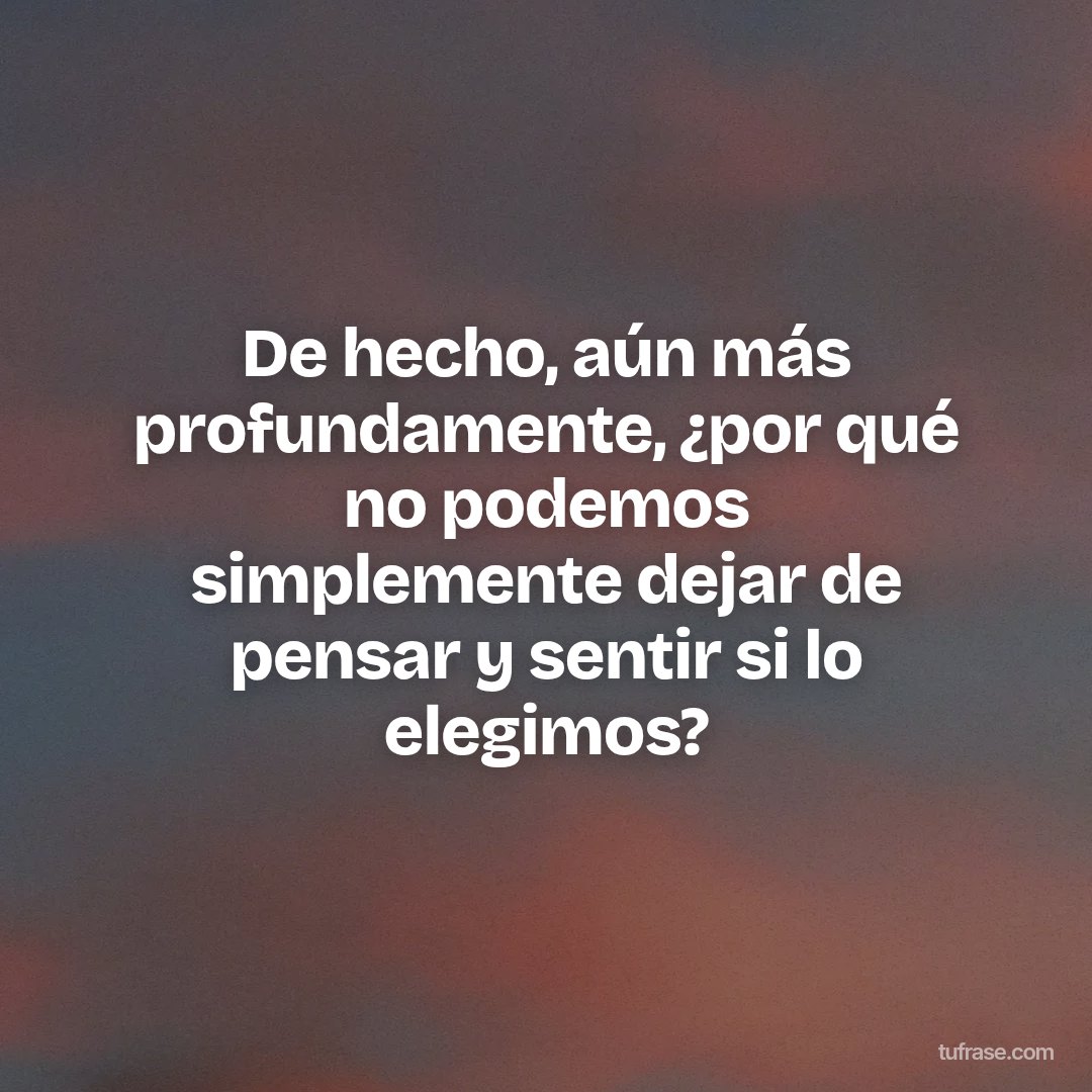 De hecho, aún más profundamente, ¿por qué no podemos simplemente dejar de pensar y sentir si lo elegimos?