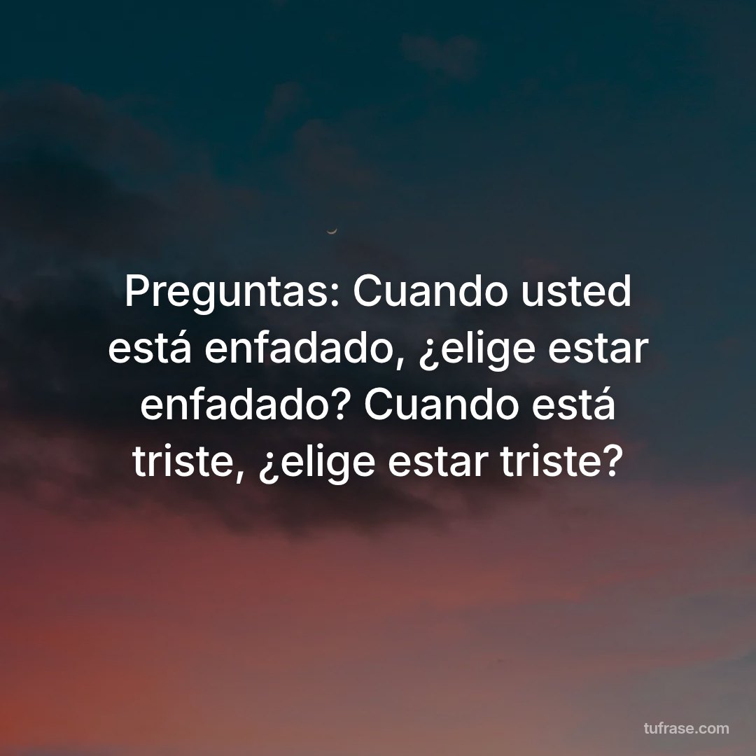 Preguntas: Cuando usted está enfadado, ¿elige estar enfadado? Cuando está triste, ¿elige estar triste?