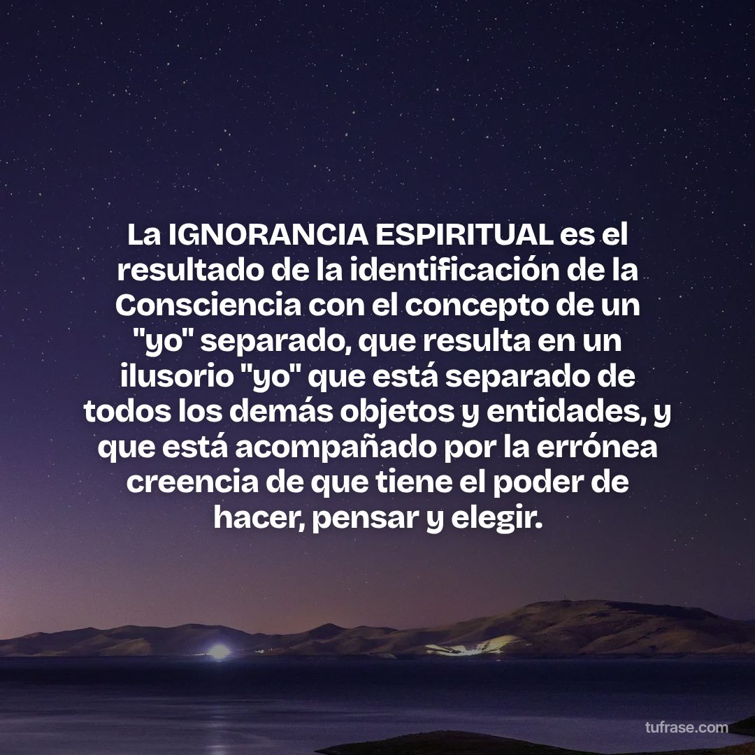 La IGNORANCIA ESPIRITUAL es el resultado de la identificación de la Consciencia con el concepto de un "yo" separado, que resulta en un ilusorio "yo" que está separado de todos los demás objetos y entidades, y que está acompañado por la errónea creencia de que tiene el poder de hacer, pensar y elegir.