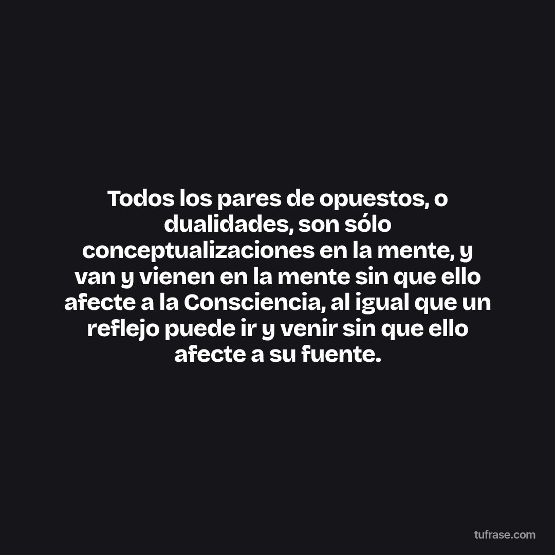 Todos los pares de opuestos, o dualidades, son sólo conceptualizaciones en la mente, y van y vienen en la mente sin que ello afecte a la Consciencia, al igual que un reflejo puede ir y venir sin que ello afecte a su fuente.