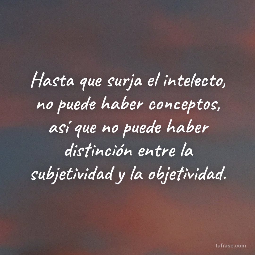 Hasta que surja el intelecto, no puede haber conceptos, así que no puede haber distinción entre la subjetividad y la objetividad.