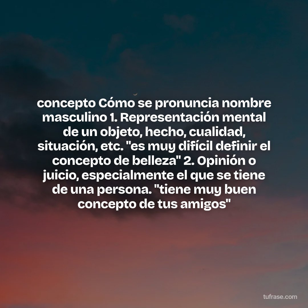 concepto Cómo se pronuncia nombre masculino 1. Representación mental de un objeto, hecho, cualidad, situación, etc. "es muy difícil definir el concepto de belleza" 2. Opinión o juicio, especialmente el que se tiene de una persona. "tiene muy buen concepto de tus amigos"