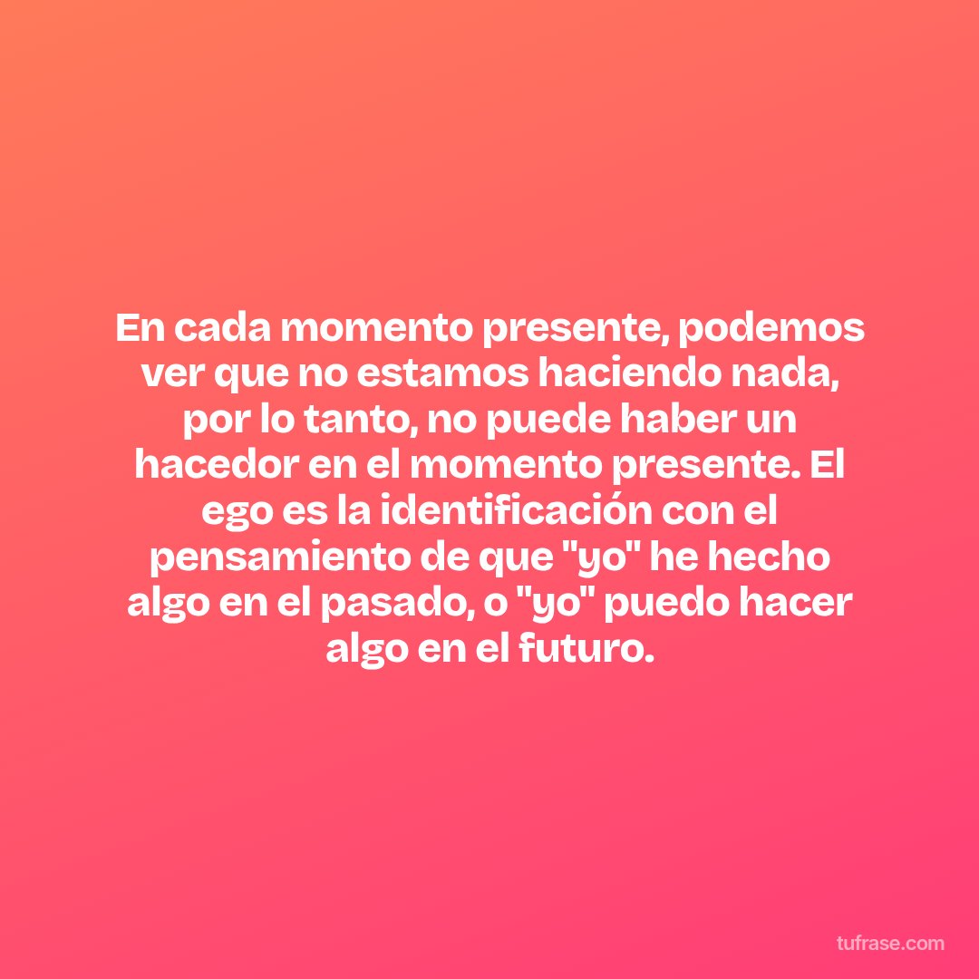 En cada momento presente, podemos ver que no estamos haciendo nada, por lo tanto, no puede haber un hacedor en el momento presente. El ego es la identificación con el pensamiento de que "yo" he hecho algo en el pasado, o "yo" puedo hacer algo en el futuro.