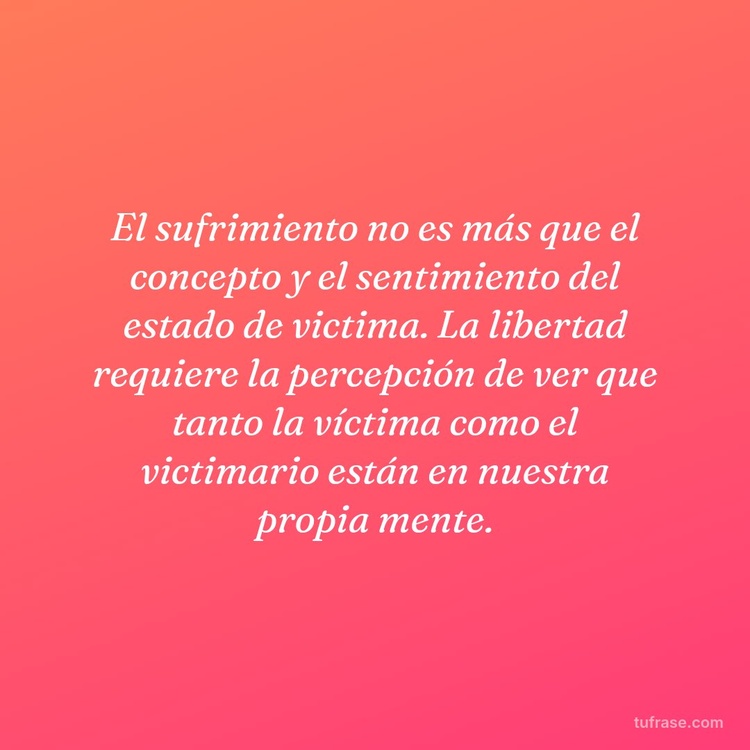 El sufrimiento no es más que el concepto y el sentimiento del estado de victima. La libertad requiere la percepción de ver que tanto la víctima como el victimario están en nuestra propia mente.