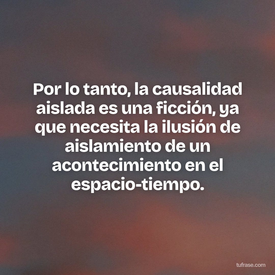 Por lo tanto, la causalidad aislada es una ficción, ya que necesita la ilusión de aislamiento de un acontecimiento en el espacio-tiempo.