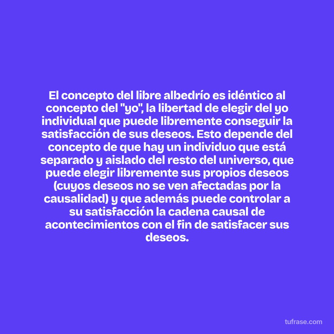 El concepto del libre albedrío es idéntico al concepto del "yo", la libertad de elegir del yo individual que puede libremente conseguir la satisfacción de sus deseos. Esto depende del concepto de que hay un individuo que está separado y aislado del resto del universo, que puede elegir libremente sus propios deseos (cuyos deseos no se ven afectadas por la causalidad) y que además puede controlar a su satisfacción la cadena causal de acontecimientos con el fin de satisfacer sus deseos.