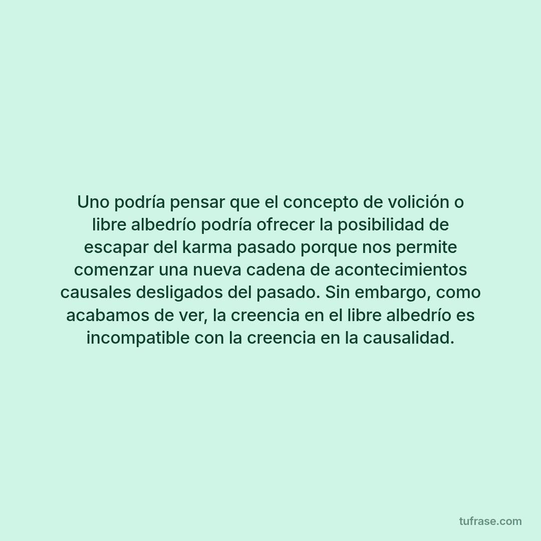 Uno podría pensar que el concepto de volición o libre albedrío podría ofrecer la posibilidad de escapar del karma pasado porque nos permite comenzar una nueva cadena de acontecimientos causales desligados del pasado. Sin embargo, como acabamos de ver, la creencia en el libre albedrío es incompatible con la creencia en la causalidad.