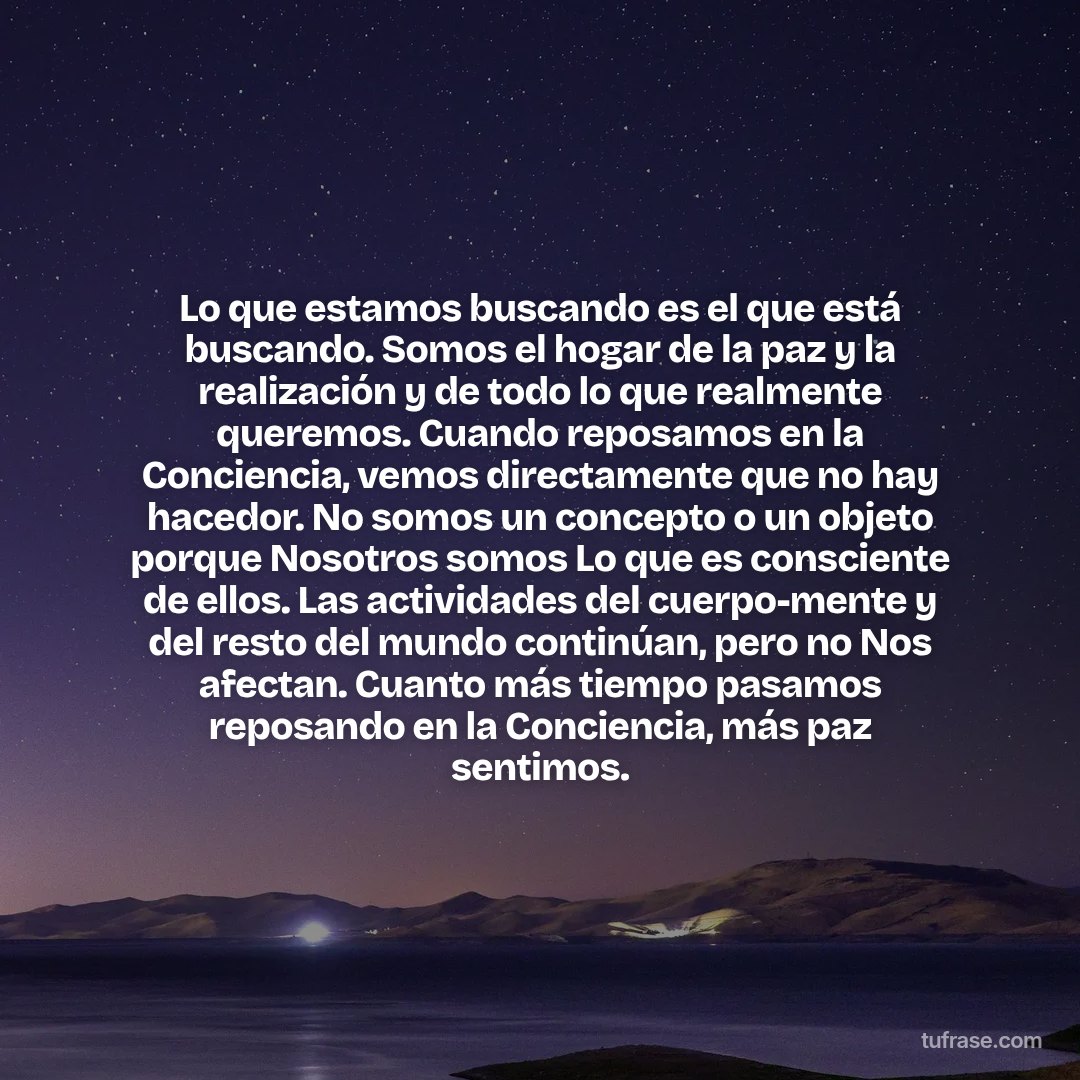 Lo que estamos buscando es el que está buscando. Somos el hogar de la paz y la realización y de todo lo que realmente queremos. Cuando reposamos en la Conciencia, vemos directamente que no hay hacedor. No somos un concepto o un objeto porque Nosotros somos Lo que es consciente de ellos. Las actividades del cuerpo-mente y del resto del mundo continúan, pero no Nos afectan. Cuanto más tiempo pasamos reposando en la Conciencia, más paz sentimos.