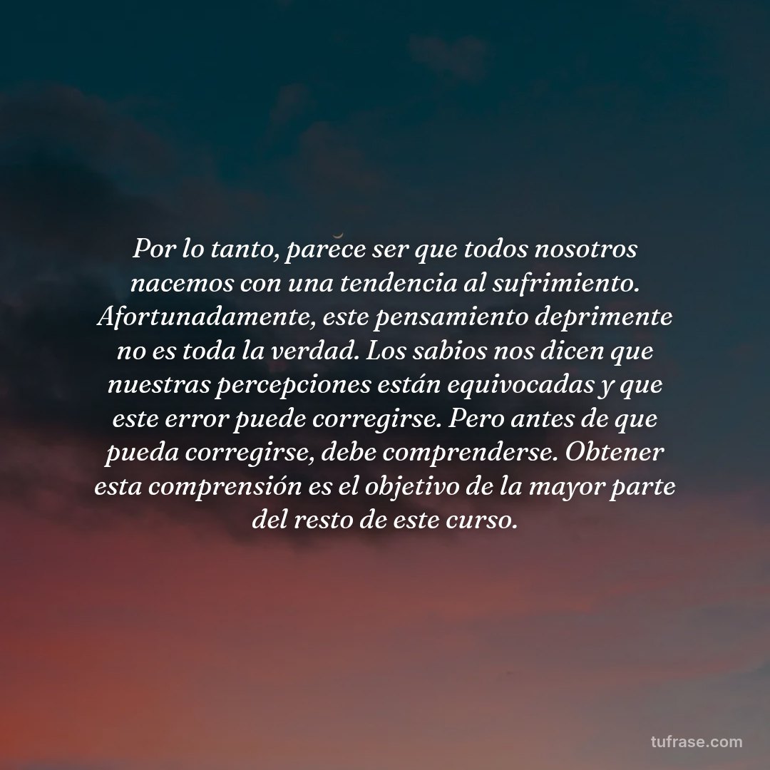Por lo tanto, parece ser que todos nosotros nacemos con una tendencia al sufrimiento. Afortunadamente, este pensamiento deprimente no es toda la verdad. Los sabios nos dicen que nuestras percepciones están equivocadas y que este error puede corregirse. Pero antes de que pueda corregirse, debe comprenderse. Obtener esta comprensión es el objetivo de la mayor parte del resto de este curso.